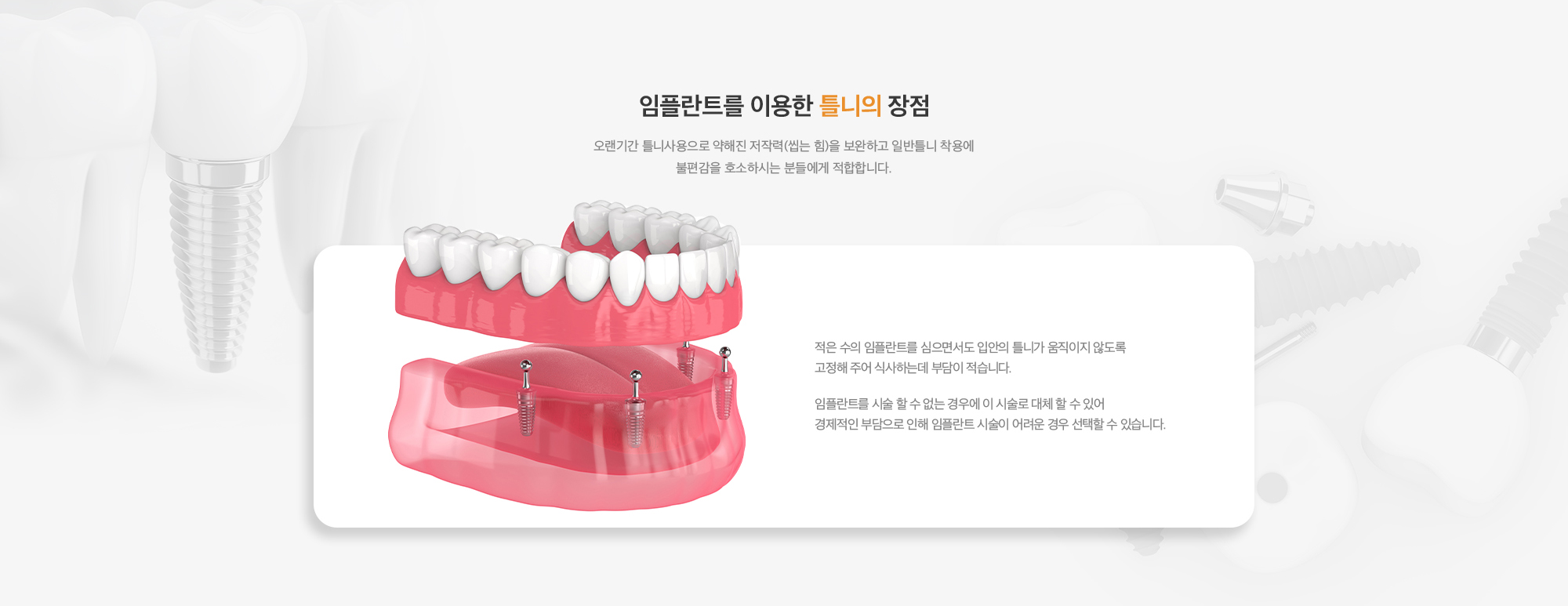 임플란트를 이용한 틀니의 장점 : 적은 수의 임플란트를 심으면서도 입안의 틀니가 움직이지 않도록 고정해 주어 식사하는데 부담이 적습니다. 임플란트를 시술 할 수 없는 경우에 이 시술로 대체 할 수 있어 경제적인 부담으로 인해 임플란트 시술이 어려운 경우 선택할 수 있습니다. 