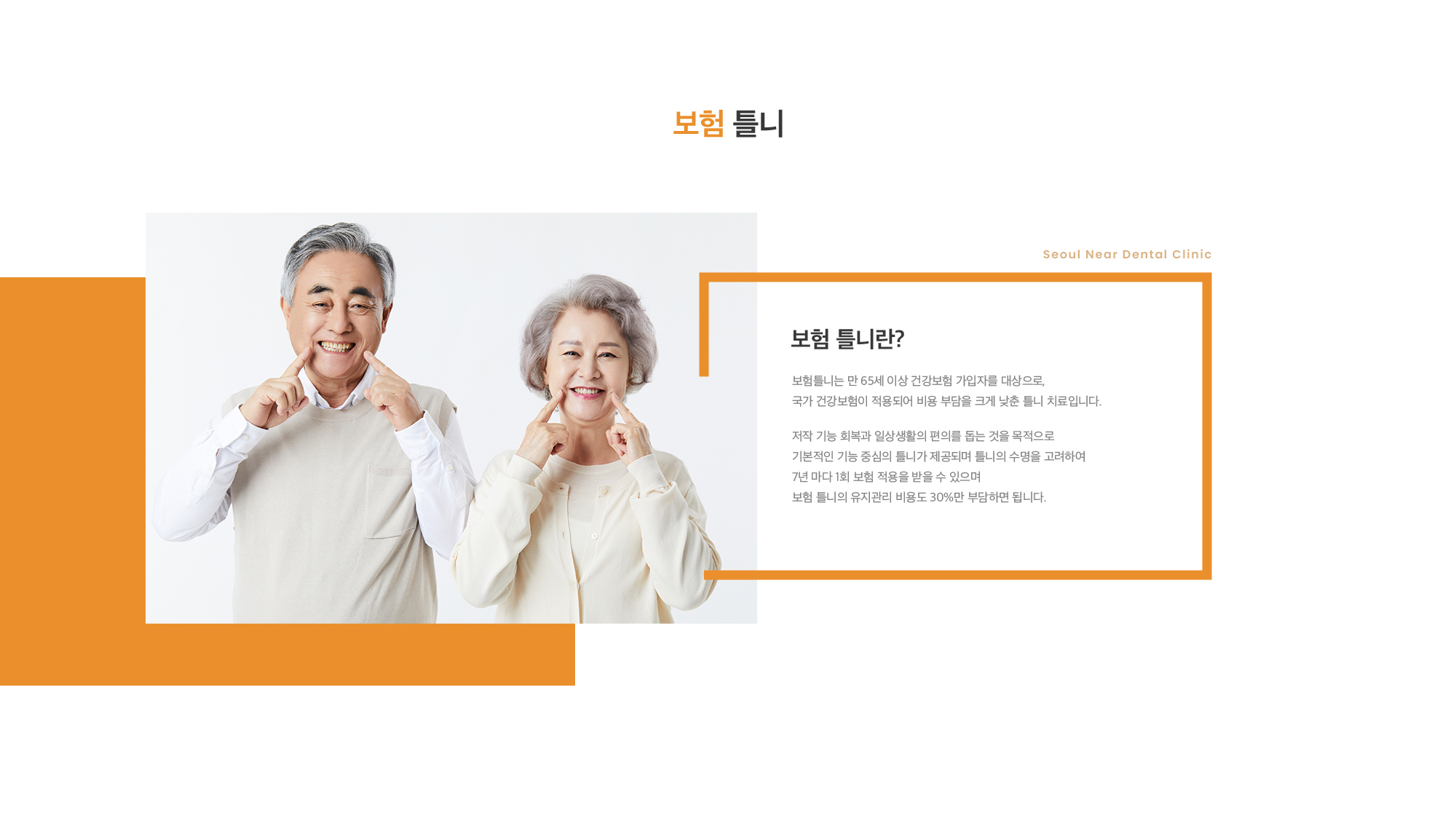 보험 틀니란? 보험틀니는 만 65세 이상 건강보험 가입자를 대상으로, 국가 건강보험이 적용되어 비용 부담을 크게 낮춘 틀니 치료입니다. 저작 기능 회복과 일상생활의 편의를 돕는 것을 목적으로 기본적인 기능 중심의 틀니가 제공되며 틀니의 수명을 고려하여 7년 마다 1회 보험 적용을 받을 수 있으며 보험 틀니의 유지관리 비용도 30%만 부담하면 됩니다.      