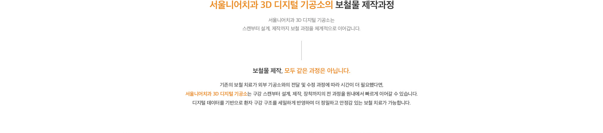 서울니어치과 3D 디지털 기공소의 보철물 제작과정 | 서울니어치과 3D 디지털 기공소는 스캔부터 설계, 제작까지 보철 과정을 체계적으로 이어갑니다. 보철물 제작, 모두 같은 과정은 아닙니다. | 기존의 보철 치료가 외부 기공소와의 전달 및 수정 과정에 따라 시간이 더 필요했다면, 서울니어치과 3D 디지털 기공소는 구강 스캔부터 설계, 제작, 장착까지의 전 과정을 원내에서 빠르게 이어갈 수 있습니다. 디지털 데이터를 기반으로 환자 구강 구조를 세밀하게 반영하여 더 정밀하고 안정감 있는 보철 치료가 가능합니다.