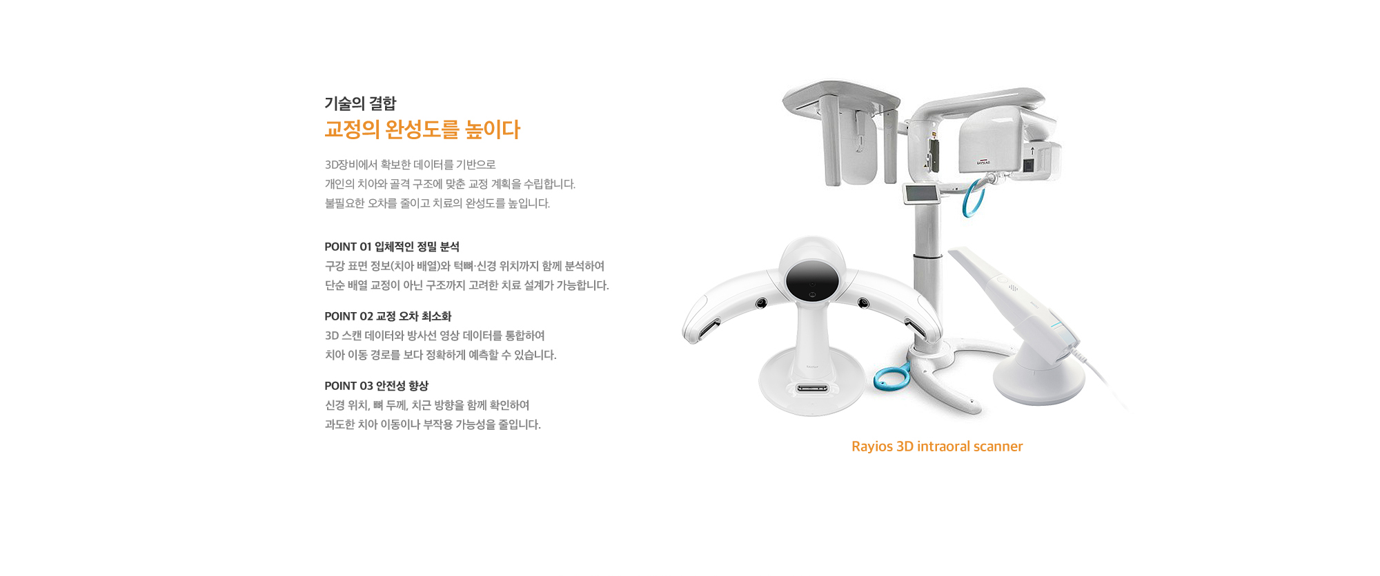 두 기술의 결합 교정의 완성도를 높이다. 두 장비에서 확보한 데이터를 기반으로 개인의 치아와 골격 구조에 맞춘 교정 계획을 수립합니다. 불필요한 오차를 줄이고 치료의 완성도를 높입니다.